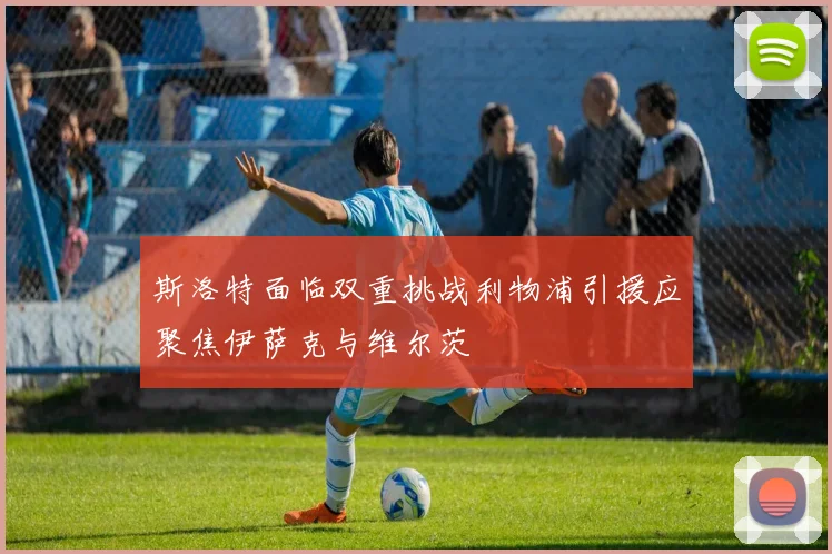 斯洛特面临双重挑战利物浦引援应聚焦伊萨克与维尔茨