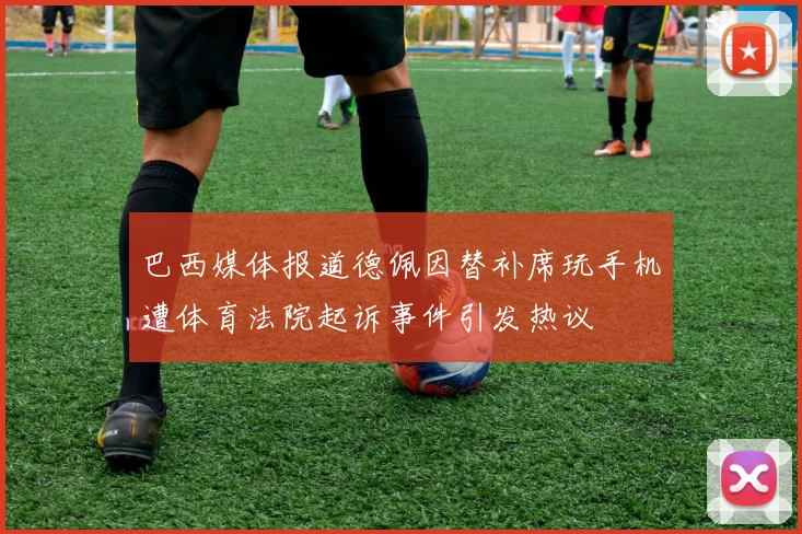 巴西媒体报道德佩因替补席玩手机遭体育法院起诉事件引发热议